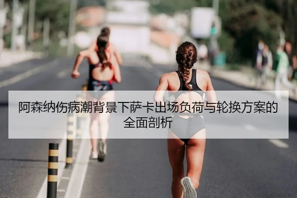 阿森纳伤病潮背景下萨卡出场负荷与轮换方案的全面剖析