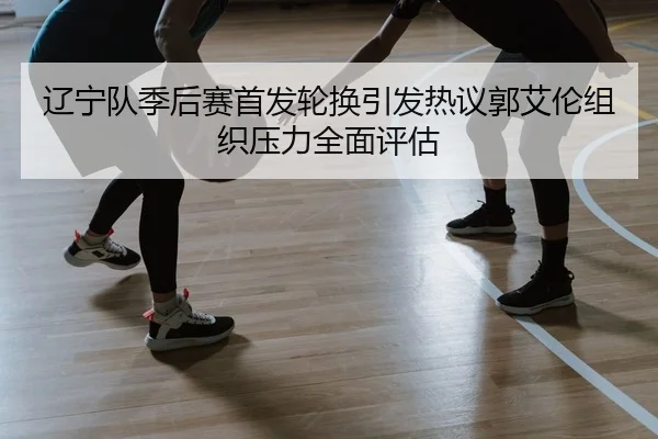 辽宁队季后赛首发轮换引发热议郭艾伦组织压力全面评估