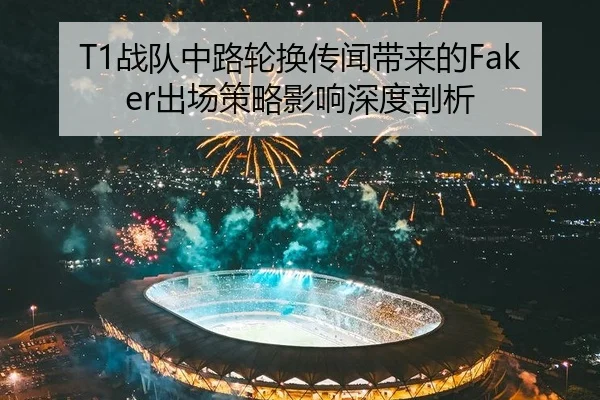 T1战队中路轮换传闻带来的Faker出场策略影响深度剖析